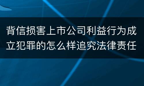 背信损害上市公司利益行为成立犯罪的怎么样追究法律责任