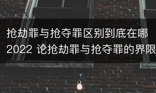 抢劫罪与抢夺罪区别到底在哪2022 论抢劫罪与抢夺罪的界限