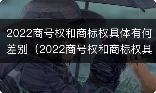 2022商号权和商标权具体有何差别（2022商号权和商标权具体有何差别呢）