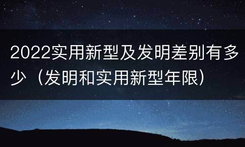 2022实用新型及发明差别有多少（发明和实用新型年限）
