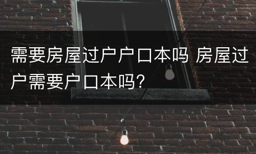 需要房屋过户户口本吗 房屋过户需要户口本吗?