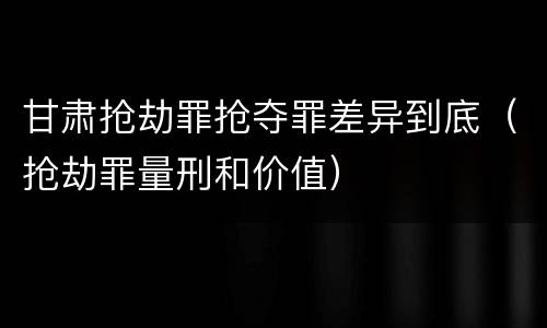 甘肃抢劫罪抢夺罪差异到底（抢劫罪量刑和价值）