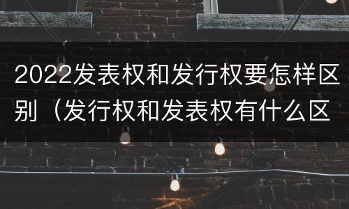 2022发表权和发行权要怎样区别（发行权和发表权有什么区别）