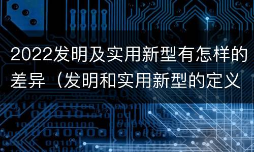 2022发明及实用新型有怎样的差异（发明和实用新型的定义）