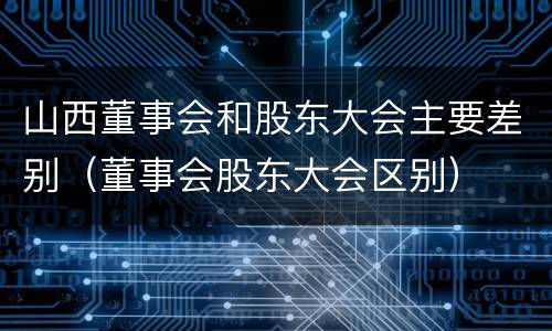 山西董事会和股东大会主要差别（董事会股东大会区别）
