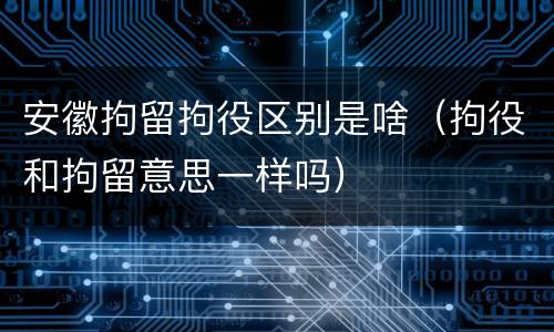 安徽拘留拘役区别是啥（拘役和拘留意思一样吗）