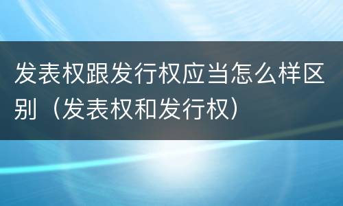 发表权跟发行权应当怎么样区别（发表权和发行权）