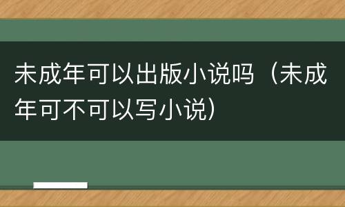 未成年可以出版小说吗（未成年可不可以写小说）