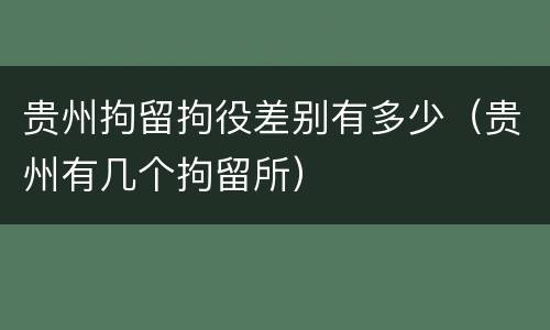 贵州拘留拘役差别有多少（贵州有几个拘留所）