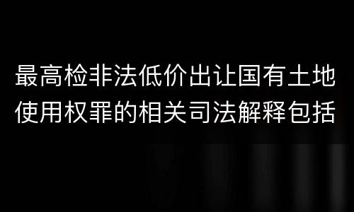 最高检非法低价出让国有土地使用权罪的相关司法解释包括哪些内容