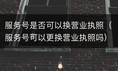 服务号是否可以换营业执照（服务号可以更换营业执照吗）