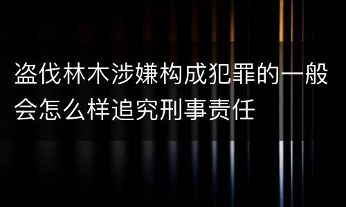 盗伐林木涉嫌构成犯罪的一般会怎么样追究刑事责任