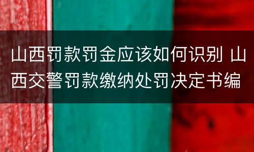 山西罚款罚金应该如何识别 山西交警罚款缴纳处罚决定书编号是什么