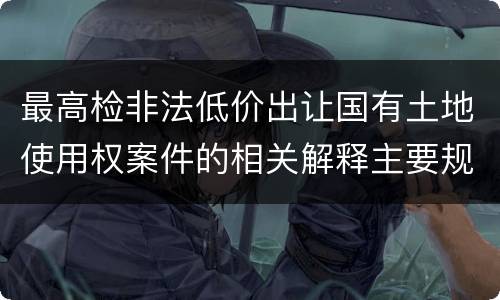 最高检非法低价出让国有土地使用权案件的相关解释主要规定包括什么