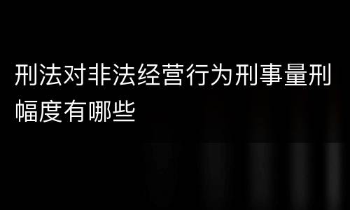 刑法对非法经营行为刑事量刑幅度有哪些