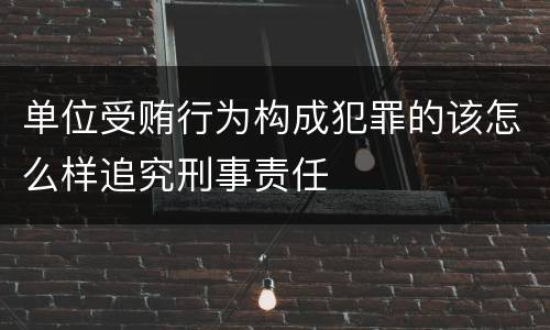 单位受贿行为构成犯罪的该怎么样追究刑事责任