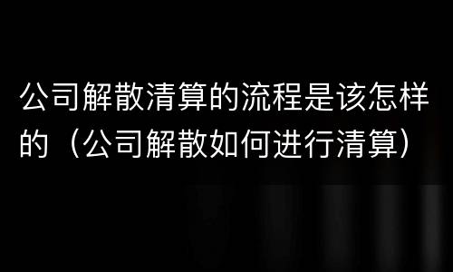 公司解散清算的流程是该怎样的（公司解散如何进行清算）