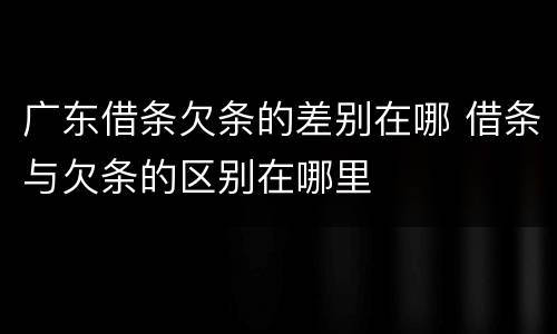 广东借条欠条的差别在哪 借条与欠条的区别在哪里