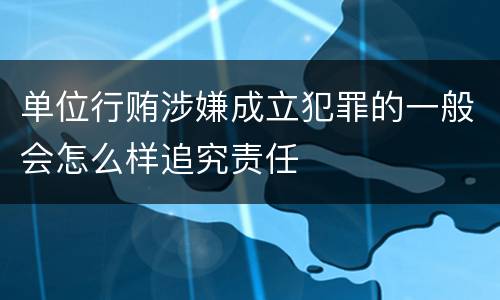 单位行贿涉嫌成立犯罪的一般会怎么样追究责任