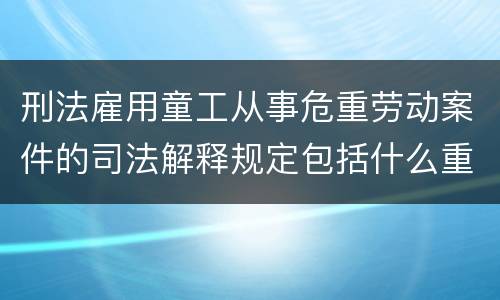 刑法雇用童工从事危重劳动案件的司法解释规定包括什么重要内容