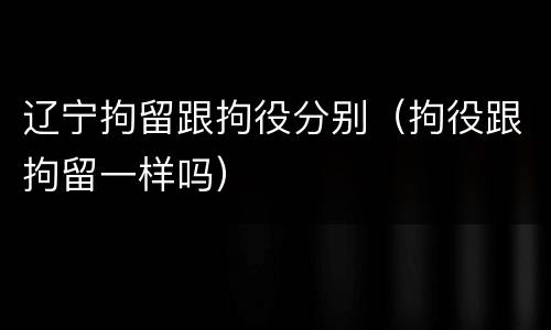 辽宁拘留跟拘役分别（拘役跟拘留一样吗）