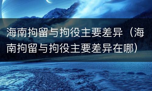 海南拘留与拘役主要差异（海南拘留与拘役主要差异在哪）
