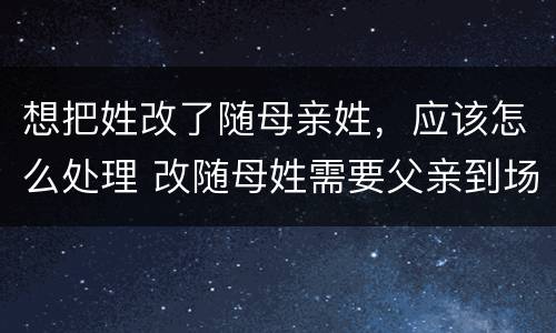 想把姓改了随母亲姓，应该怎么处理 改随母姓需要父亲到场么
