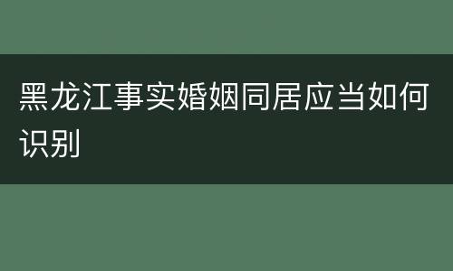 黑龙江事实婚姻同居应当如何识别