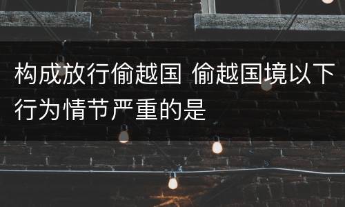 构成放行偷越国 偷越国境以下行为情节严重的是