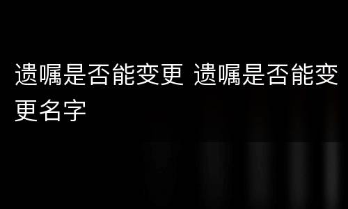 遗嘱是否能变更 遗嘱是否能变更名字