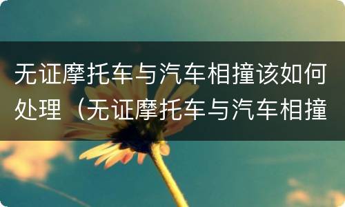无证摩托车与汽车相撞该如何处理（无证摩托车与汽车相撞怎么处理）
