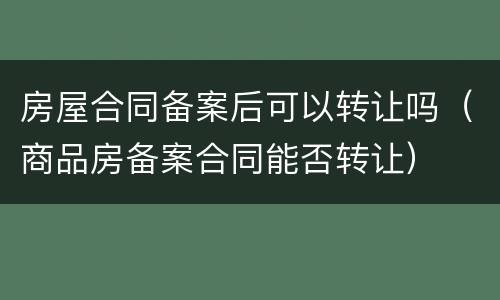 房屋合同备案后可以转让吗（商品房备案合同能否转让）