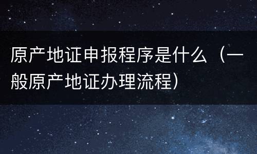 原产地证申报程序是什么（一般原产地证办理流程）