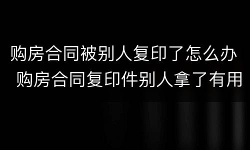 购房合同被别人复印了怎么办 购房合同复印件别人拿了有用吗
