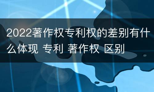 2022著作权专利权的差别有什么体现 专利 著作权 区别