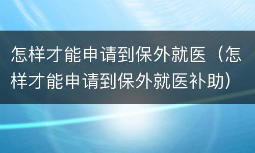 怎样才能申请到保外就医（怎样才能申请到保外就医补助）