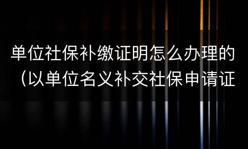 单位社保补缴证明怎么办理的（以单位名义补交社保申请证明）