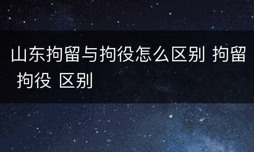 山东拘留与拘役怎么区别 拘留 拘役 区别