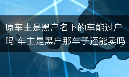 原车主是黑户名下的车能过户吗 车主是黑户那车子还能卖吗?