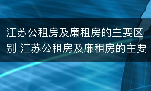 江苏公租房及廉租房的主要区别 江苏公租房及廉租房的主要区别是什么