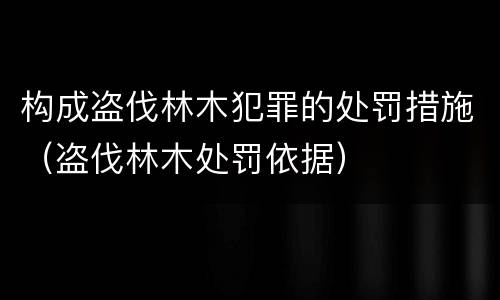构成盗伐林木犯罪的处罚措施（盗伐林木处罚依据）