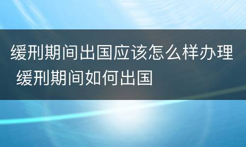 缓刑期间出国应该怎么样办理 缓刑期间如何出国