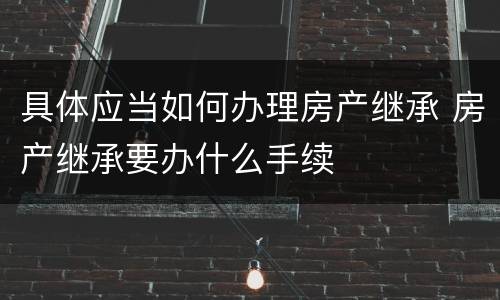 具体应当如何办理房产继承 房产继承要办什么手续