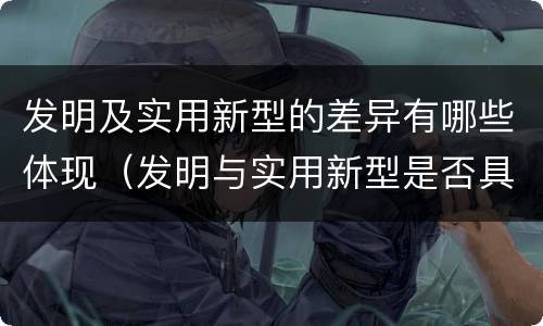 发明及实用新型的差异有哪些体现（发明与实用新型是否具有实用性）