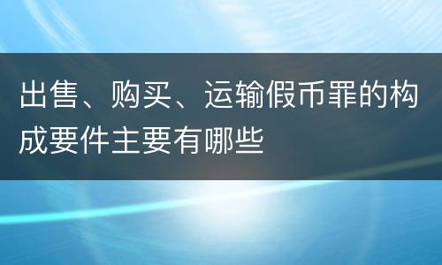 出售、购买、运输假币罪的构成要件主要有哪些