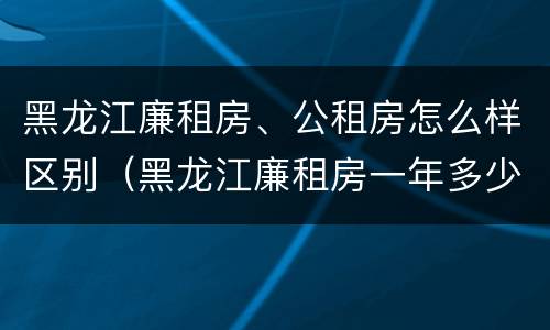 黑龙江廉租房、公租房怎么样区别（黑龙江廉租房一年多少钱）