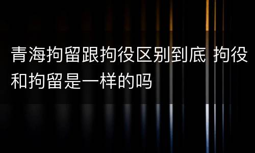 青海拘留跟拘役区别到底 拘役和拘留是一样的吗