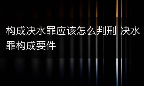 构成决水罪应该怎么判刑 决水罪构成要件
