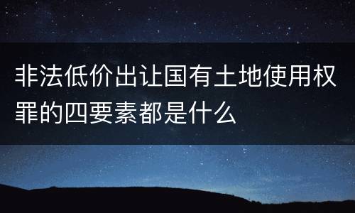 非法低价出让国有土地使用权罪的四要素都是什么
