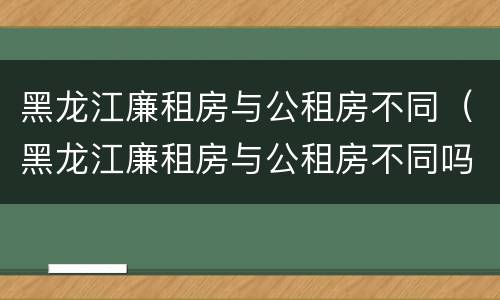 黑龙江廉租房与公租房不同（黑龙江廉租房与公租房不同吗）